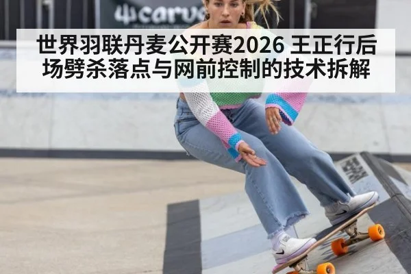 世界羽联丹麦公开赛2026 王正行后场劈杀落点与网前控制的技术拆解