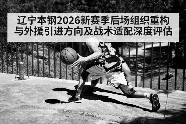 辽宁本钢2026新赛季后场组织重构与外援引进方向及战术适配深度评估