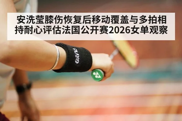 安洗莹膝伤恢复后移动覆盖与多拍相持耐心评估法国公开赛2026女单观察